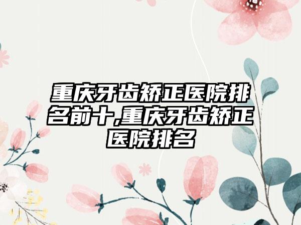 重庆牙齿矫正医院排名前十,重庆牙齿矫正医院排名