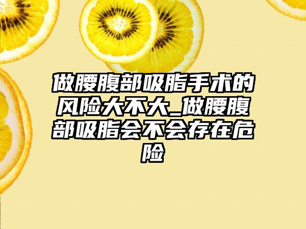 做腰腹部吸脂手术的风险大不大_做腰腹部吸脂会不会存在危险