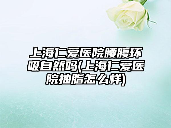 上海仁爱医院腰腹环吸自然吗(上海仁爱医院抽脂怎么样)