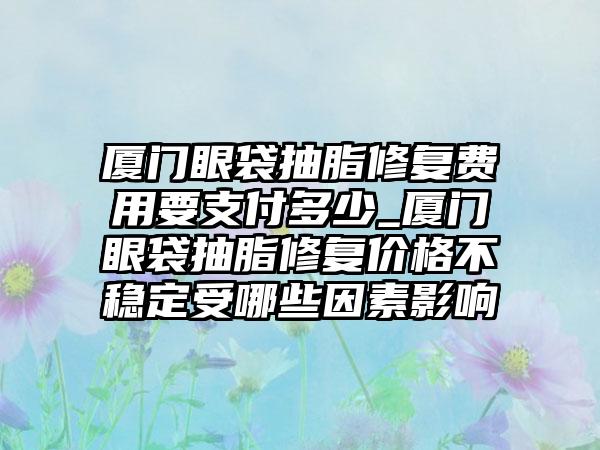 厦门眼袋抽脂修复费用要支付多少_厦门眼袋抽脂修复价格不稳定受哪些因素影响