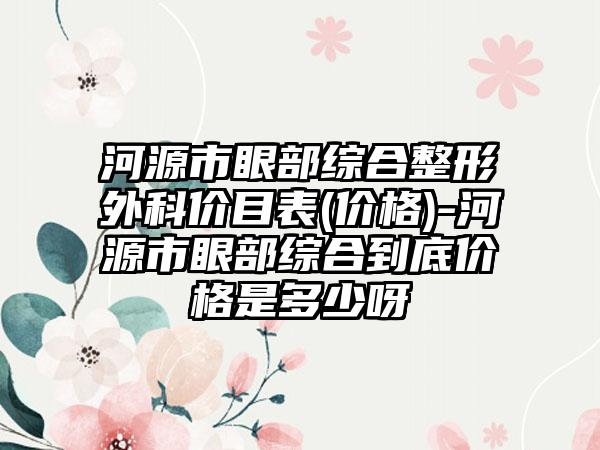 河源市眼部综合整形外科价目表(价格)-河源市眼部综合到底价格是多少呀