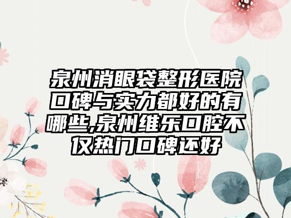 泉州消眼袋整形医院口碑与实力都好的有哪些,泉州维乐口腔不仅热门口碑还好