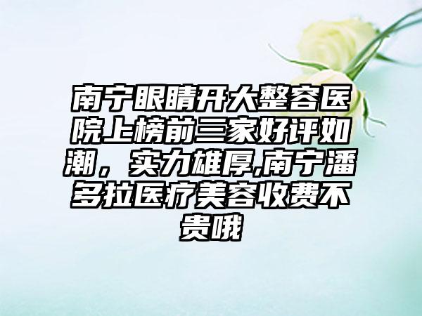 南宁眼睛开大整容医院上榜前三家好评如潮，实力雄厚,南宁潘多拉医疗美容收费不贵哦