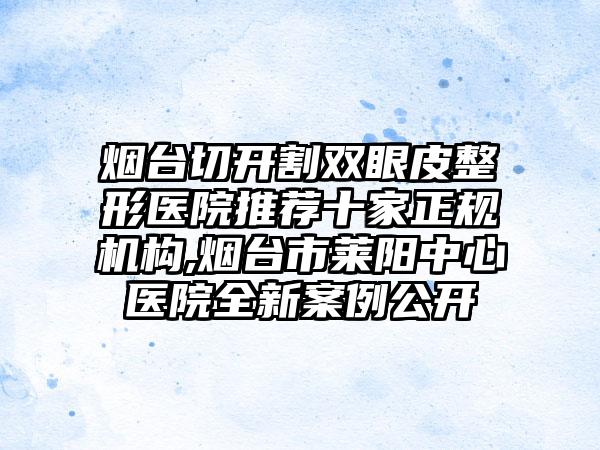 烟台切开割双眼皮整形医院推荐十家正规机构,烟台市莱阳中心医院全新实例公开