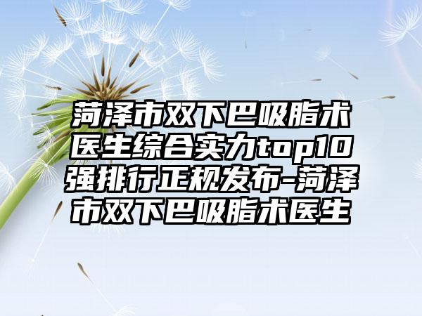 菏泽市双下巴吸脂术医生综合实力top10强排行正规发布-菏泽市双下巴吸脂术医生