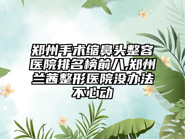 郑州手术缩鼻头整容医院排名榜前八,郑州兰茜整形医院没办法不心动