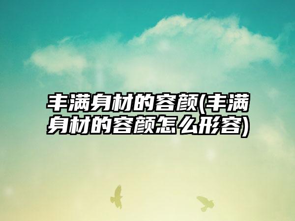 丰满身材的容颜(丰满身材的容颜怎么形容)