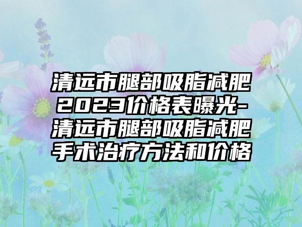 清远市腿部吸脂减肥2023价格表曝光-清远市腿部吸脂减肥手术治疗方法和价格