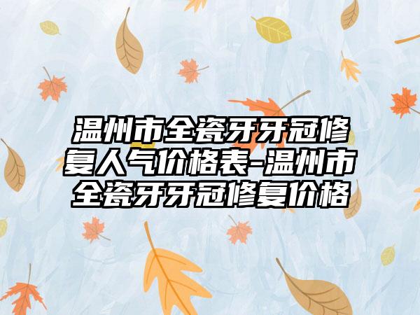 温州市全瓷牙牙冠修复人气价格表-温州市全瓷牙牙冠修复价格