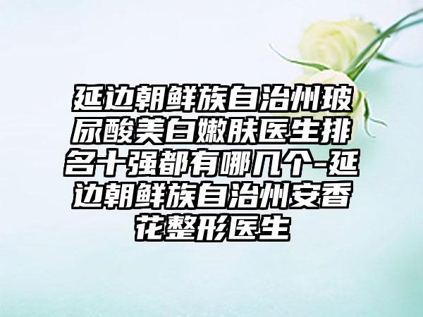 延边朝鲜族自治州玻尿酸美白嫩肤医生排名十强都有哪几个-延边朝鲜族自治州安香花整形医生