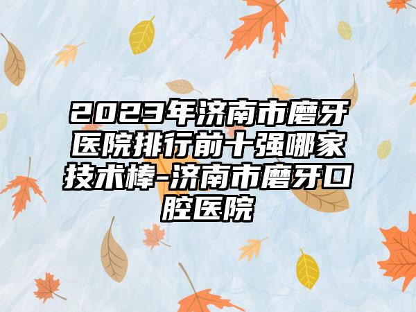 2023年济南市磨牙医院排行前十强哪家技术棒-济南市磨牙口腔医院