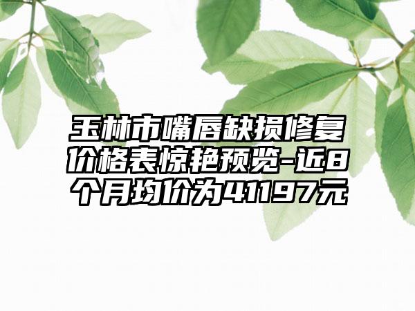 玉林市嘴唇缺损修复价格表惊艳预览-近8个月均价为41197元