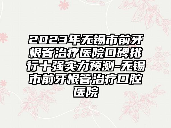 2023年无锡市前牙根管治疗医院口碑排行十强实力预测-无锡市前牙根管治疗口腔医院