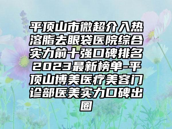 平顶山市微超介入热溶脂去眼袋医院综合实力前十强口碑排名2023非常新榜单-平顶山博美医疗美容门诊部医美实力口碑出圈