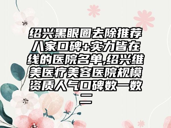 绍兴黑眼圈去除推荐八家口碑+实力皆在线的医院名单,绍兴维美医疗美容医院规模资质人气口碑数一数二