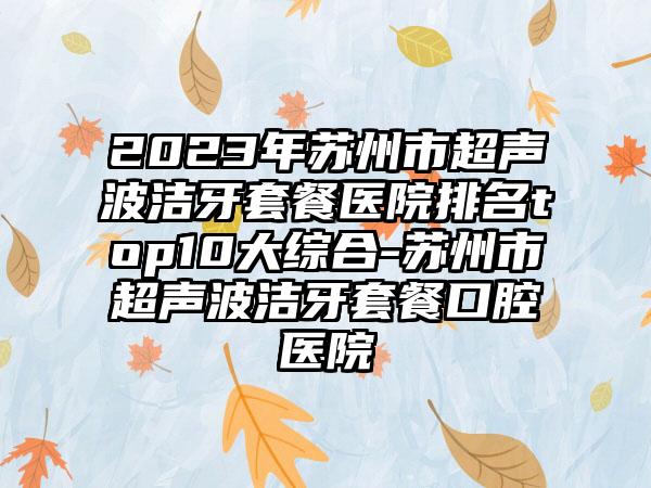 2023年苏州市超声波洁牙套餐医院排名top10大综合-苏州市超声波洁牙套餐口腔医院