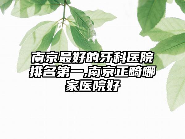 南京较好的牙科医院排名第一,南京正畸哪家医院好