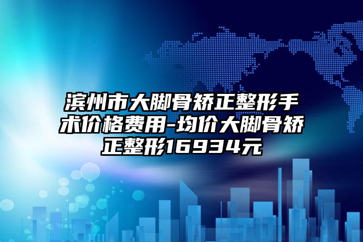 滨州市大脚骨矫正整形手术价格费用-均价大脚骨矫正整形16934元