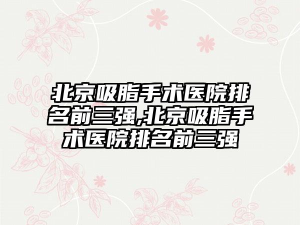 北京吸脂手术医院排名前三强,北京吸脂手术医院排名前三强