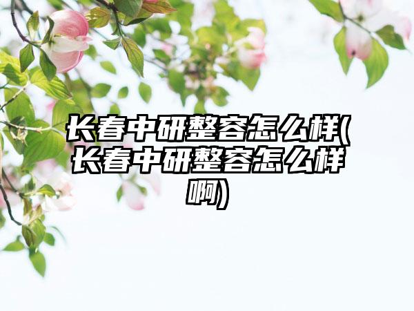 长春中研整容怎么样(长春中研整容怎么样啊)