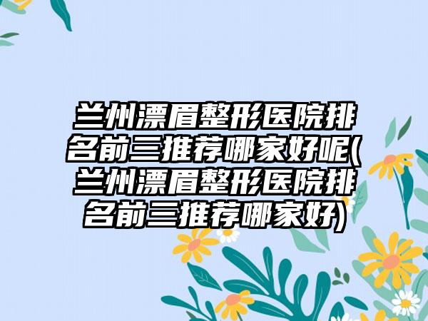 兰州漂眉整形医院排名前三推荐哪家好呢(兰州漂眉整形医院排名前三推荐哪家好)