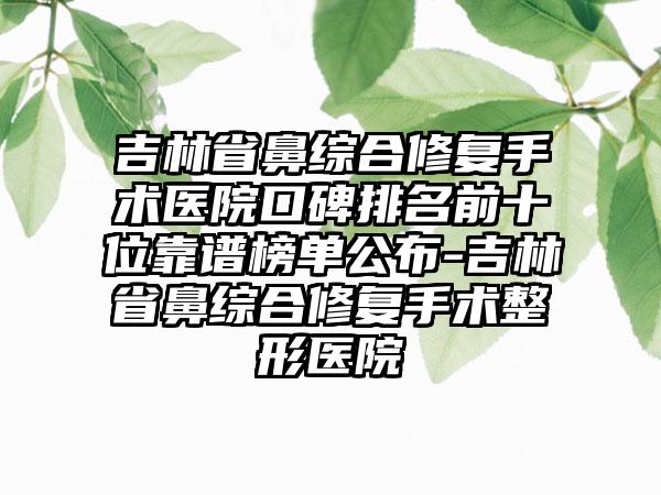 吉林省鼻综合修复手术医院口碑排名前十位靠谱榜单公布-吉林省鼻综合修复手术整形医院