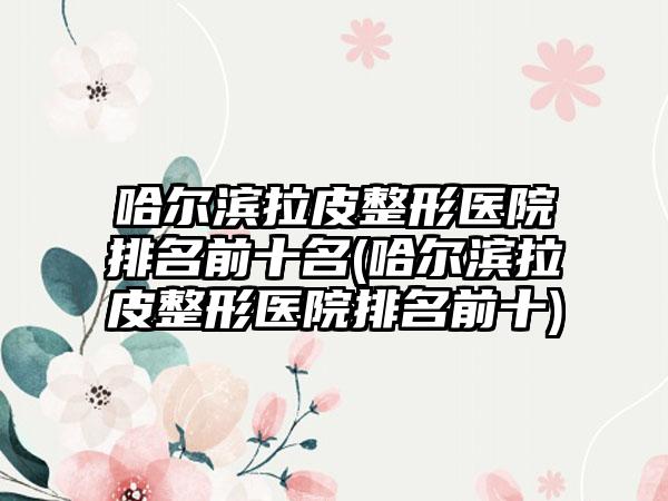 哈尔滨拉皮整形医院排名前十名(哈尔滨拉皮整形医院排名前十)