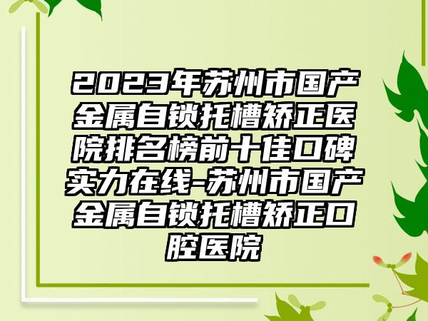 2023年苏州市国产金属自锁托槽矫正医院排名榜前十佳口碑实力在线-苏州市国产金属自锁托槽矫正口腔医院