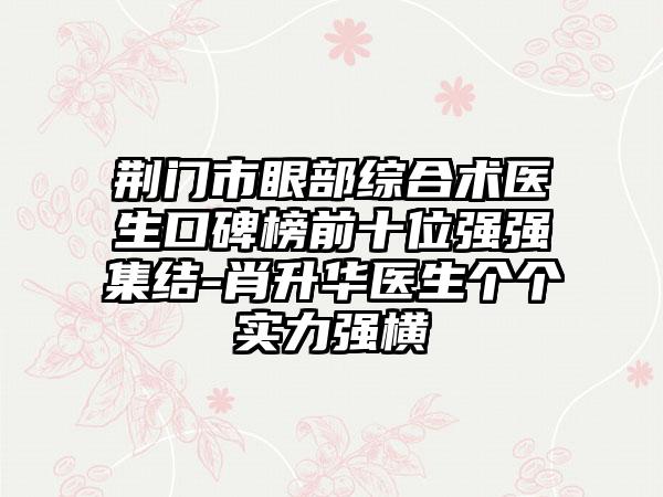 荆门市眼部综合术医生口碑榜前十位强强集结-肖升华医生个个实力强横