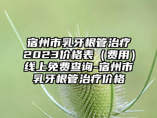 宿州市乳牙根管治疗2023价格表（费用）线上免费查询-宿州市乳牙根管治疗价格