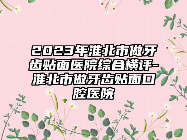 2023年淮北市做牙齿贴面医院综合横评-淮北市做牙齿贴面口腔医院