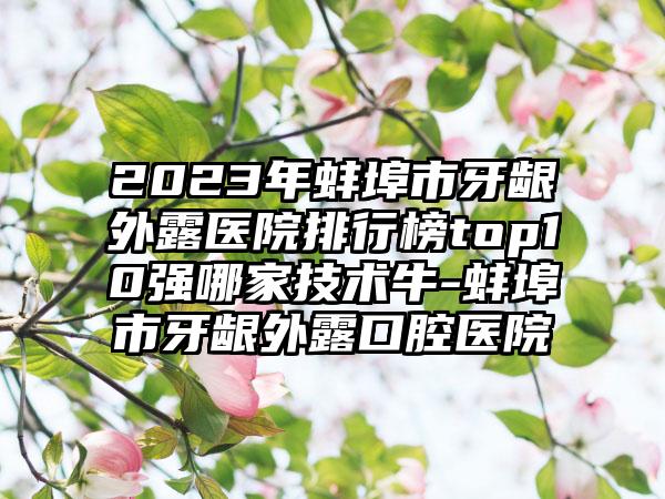 2023年蚌埠市牙龈外露医院排行榜top10强哪家技术牛-蚌埠市牙龈外露口腔医院