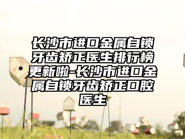 长沙市进口金属自锁牙齿矫正医生排行榜更新啦-长沙市进口金属自锁牙齿矫正口腔医生