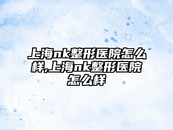 上海nk整形医院怎么样,上海nk整形医院怎么样