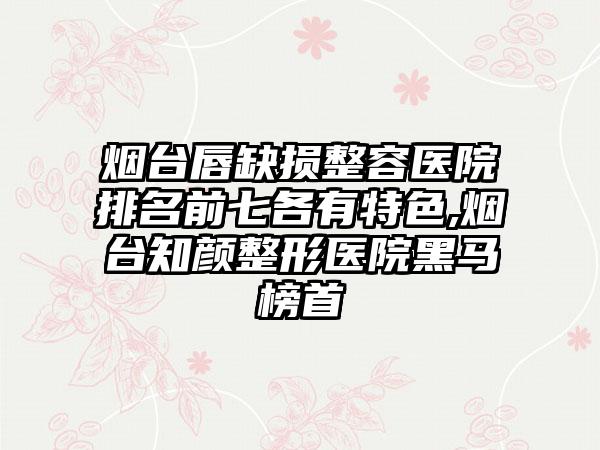 烟台唇缺损整容医院排名前七各有特色,烟台知颜整形医院黑马榜首