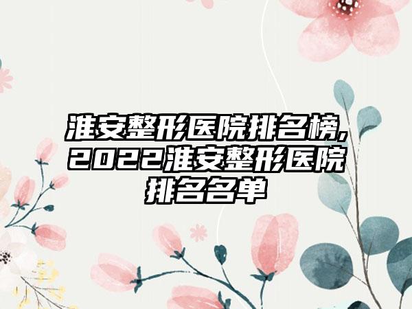 淮安整形医院排名榜,2022淮安整形医院排名名单