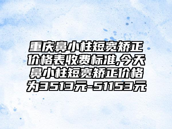 重庆鼻小柱短宽矫正价格表收费标准,今天鼻小柱短宽矫正价格为3513元-51153元