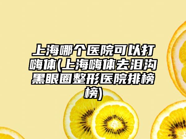 上海哪个医院可以打嗨体(上海嗨体去泪沟黑眼圈整形医院排榜榜)