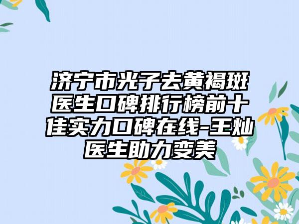 济宁市光子去黄褐斑医生口碑排行榜前十佳实力口碑在线-王灿医生助力变美