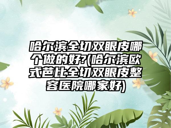 哈尔滨全切双眼皮哪个做的好?(哈尔滨欧式芭比全切双眼皮整容医院哪家好)