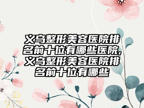 义乌整形美容医院排名前十位有哪些医院,义乌整形美容医院排名前十位有哪些