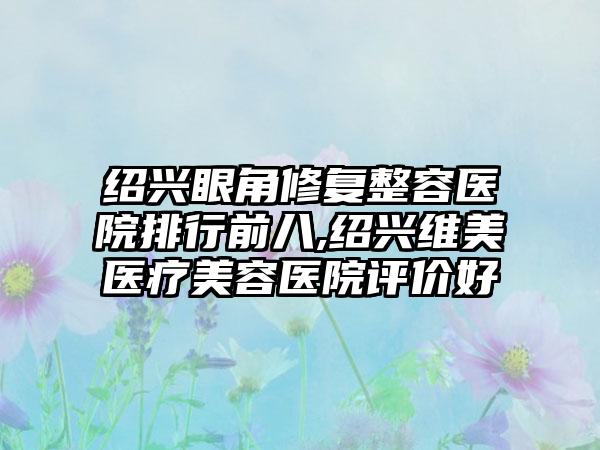 绍兴眼角修复整容医院排行前八,绍兴维美医疗美容医院评价好