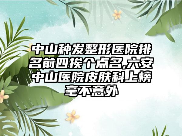 中山种发整形医院排名前四挨个点名,六安中山医院皮肤科上榜毫不意外