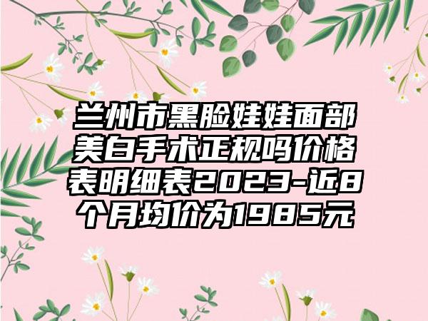 兰州市黑脸娃娃面部美白手术正规吗价格表明细表2023-近8个月均价为1985元