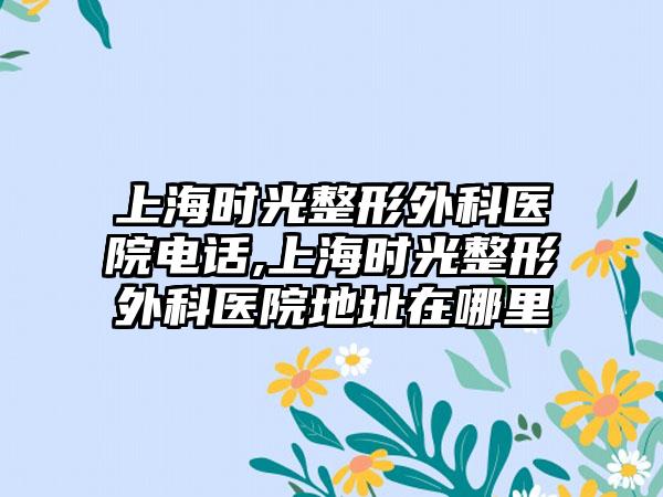 上海时光整形外科医院电话,上海时光整形外科医院地址在哪里