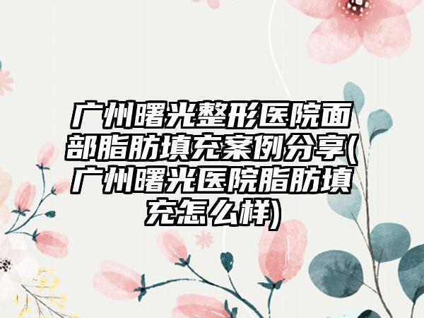 广州曙光整形医院面部脂肪填充实例分享(广州曙光医院脂肪填充怎么样)