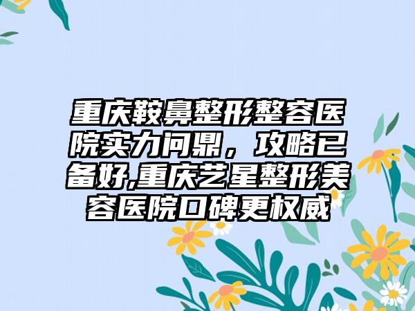 重庆鞍鼻整形整容医院实力问鼎，攻略已备好,重庆艺星整形美容医院口碑更权威