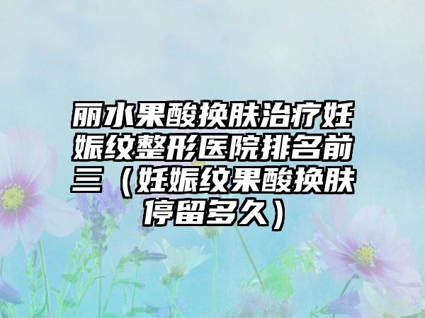 丽水果酸换肤治疗妊娠纹整形医院排名前三（妊娠纹果酸换肤停留多久）