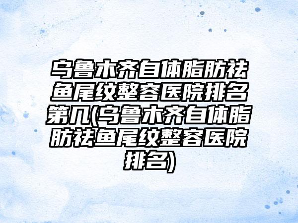 乌鲁木齐自体脂肪祛鱼尾纹整容医院排名第几(乌鲁木齐自体脂肪祛鱼尾纹整容医院排名)