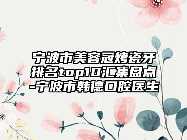 宁波市美容冠烤瓷牙排名top10汇集盘点-宁波市韩德口腔医生